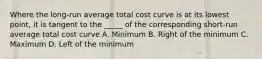 Where the long-run average total cost curve is at its lowest point, it is tangent to the _____ of the corresponding short-run average total cost curve A. Minimum B. Right of the minimum C. Maximum D. Left of the minimum