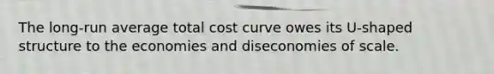 The long-run average total cost curve owes its U-shaped structure to the economies and diseconomies of scale.