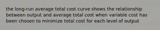 the long-run average total cost curve shows the relationship between output and average total cost when variable cost has been chosen to minimize total cost for each level of output