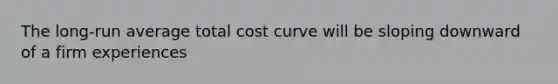 The long-run average total cost curve will be sloping downward of a firm experiences