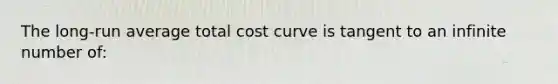 The long-run average total cost curve is tangent to an infinite number of: