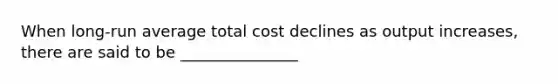 When long-run average total cost declines as output increases, there are said to be _______________