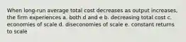 When long-run average total cost decreases as output increases, the firm experiences a. both d and e b. decreasing total cost c. economies of scale d. diseconomies of scale e. constant returns to scale