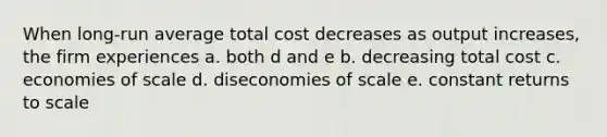 When long-run average total cost decreases as output increases, the firm experiences a. both d and e b. decreasing total cost c. economies of scale d. diseconomies of scale e. constant returns to scale