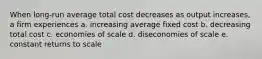 When long-run average total cost decreases as output increases, a firm experiences a. increasing average fixed cost b. decreasing total cost c. economies of scale d. diseconomies of scale e. constant returns to scale