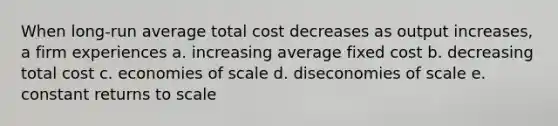 When long-run average total cost decreases as output increases, a firm experiences a. increasing average fixed cost b. decreasing total cost c. economies of scale d. diseconomies of scale e. constant returns to scale