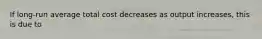 If long-run average total cost decreases as output increases, this is due to