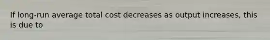 If long-run average total cost decreases as output increases, this is due to