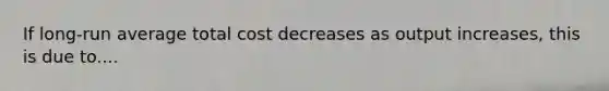 If long-run average total cost decreases as output increases, this is due to....