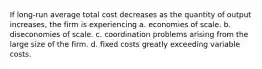 If long-run average total cost decreases as the quantity of output increases, the firm is experiencing a. economies of scale. b. diseconomies of scale. c. coordination problems arising from the large size of the firm. d. fixed costs greatly exceeding variable costs.