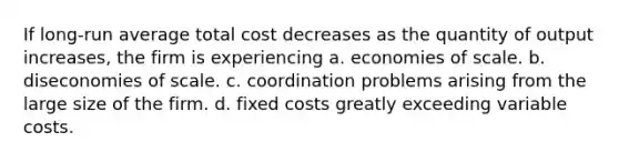 If long-run average total cost decreases as the quantity of output increases, the firm is experiencing a. economies of scale. b. diseconomies of scale. c. coordination problems arising from the large size of the firm. d. fixed costs greatly exceeding variable costs.