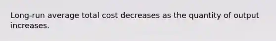 Long-run average total cost decreases as the quantity of output increases.