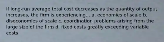 If long-run average total cost decreases as the quantity of output increases, the firm is experiencing... a. economies of scale b. diseconomies of scale c. coordination problems arising from the large size of the firm d. fixed costs greatly exceeding variable costs