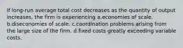 If long-run average total cost decreases as the quantity of output increases, the firm is experiencing a.economies of scale. b.diseconomies of scale. c.coordination problems arising from the large size of the firm. d.fixed costs greatly exceeding variable costs.