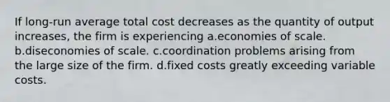 If long-run average total cost decreases as the quantity of output increases, the firm is experiencing a.economies of scale. b.diseconomies of scale. c.coordination problems arising from the large size of the firm. d.fixed costs greatly exceeding variable costs.