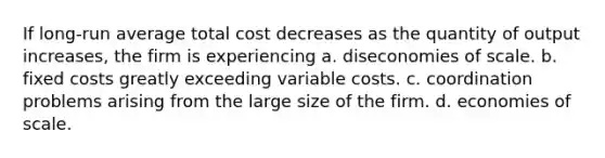 If long-run average total cost decreases as the quantity of output increases, the firm is experiencing a. diseconomies of scale. b. fixed costs greatly exceeding variable costs. c. coordination problems arising from the large size of the firm. d. economies of scale.