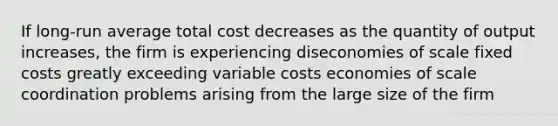 If long-run average total cost decreases as the quantity of output increases, the firm is experiencing diseconomies of scale fixed costs greatly exceeding variable costs economies of scale coordination problems arising from the large size of the firm