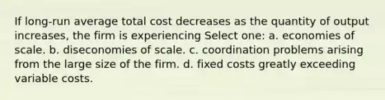 If long-run average total cost decreases as the quantity of output increases, the firm is experiencing Select one: a. economies of scale. b. diseconomies of scale. c. coordination problems arising from the large size of the firm. d. fixed costs greatly exceeding variable costs.