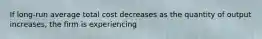 If long-run average total cost decreases as the quantity of output increases, the firm is experiencing