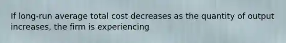 If long-run average total cost decreases as the quantity of output increases, the firm is experiencing