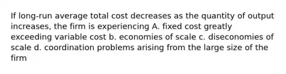 If long-run average total cost decreases as the quantity of output increases, the firm is experiencing A. fixed cost greatly exceeding variable cost b. economies of scale c. diseconomies of scale d. coordination problems arising from the large size of the firm