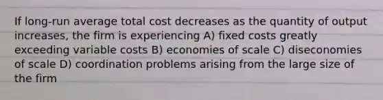 If long-run average total cost decreases as the quantity of output increases, the firm is experiencing A) fixed costs greatly exceeding variable costs B) economies of scale C) diseconomies of scale D) coordination problems arising from the large size of the firm