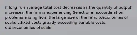 If long-run average total cost decreases as the quantity of output increases, the firm is experiencing Select one: a.coordination problems arising from the large size of the firm. b.economies of scale. c.fixed costs greatly exceeding variable costs. d.diseconomies of scale.