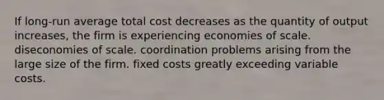 If long-run average total cost decreases as the quantity of output increases, the firm is experiencing economies of scale. diseconomies of scale. coordination problems arising from the large size of the firm. fixed costs greatly exceeding variable costs.