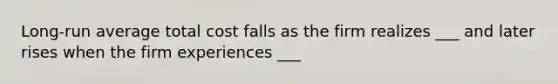 Long-run average total cost falls as the firm realizes ___ and later rises when the firm experiences ___