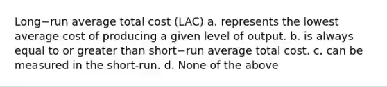 Long−run average total cost (LAC) a. represents the lowest average cost of producing a given level of output. b. is always equal to or greater than short−run average total cost. c. can be measured in the short-run. d. None of the above