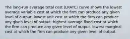 The long-run average total cost (LRATC) curve shows the lowest average variable cost at which the firm can produce any given level of output. lowest unit cost at which the firm can produce any given level of output. highest average fixed cost at which the firm can produce any given level of output. lowest marginal cost at which the firm can produce any given level of output.