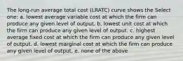 The long-run average total cost (LRATC) curve shows the Select one: a. lowest average variable cost at which the firm can produce any given level of output. b. lowest unit cost at which the firm can produce any given level of output. c. highest average fixed cost at which the firm can produce any given level of output. d. lowest marginal cost at which the firm can produce any given level of output. e. none of the above