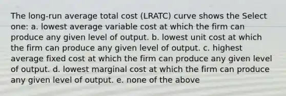 The long-run average total cost (LRATC) curve shows the Select one: a. lowest average variable cost at which the firm can produce any given level of output. b. lowest unit cost at which the firm can produce any given level of output. c. highest average fixed cost at which the firm can produce any given level of output. d. lowest marginal cost at which the firm can produce any given level of output. e. none of the above