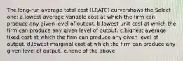 The long-run average total cost (LRATC) curve shows the Select one: a.lowest average variable cost at which the firm can produce any given level of output. b.lowest unit cost at which the firm can produce any given level of output. c.highest average fixed cost at which the firm can produce any given level of output. d.lowest marginal cost at which the firm can produce any given level of output. e.none of the above