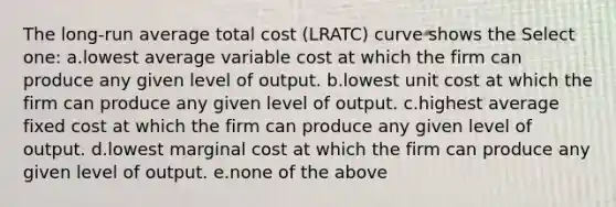 The long-run average total cost (LRATC) curve shows the Select one: a.lowest average variable cost at which the firm can produce any given level of output. b.lowest unit cost at which the firm can produce any given level of output. c.highest average fixed cost at which the firm can produce any given level of output. d.lowest marginal cost at which the firm can produce any given level of output. e.none of the above