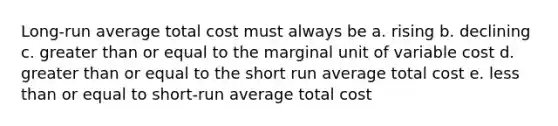 Long-run average total cost must always be a. rising b. declining c. greater than or equal to the marginal unit of variable cost d. greater than or equal to the short run average total cost e. less than or equal to short-run average total cost