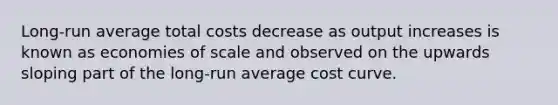 Long-run average total costs decrease as output increases is known as economies of scale and observed on the upwards sloping part of the long-run average cost curve.