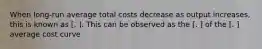 When long-run average total costs decrease as output increases, this is known as [. ]. This can be observed as the [. ] of the [. ] average cost curve