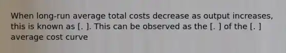 When long-run average total costs decrease as output increases, this is known as [. ]. This can be observed as the [. ] of the [. ] average cost curve