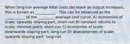 When long-run average total costs decrease as output increases, this is known as ___________ . This can be observed as the ___________ of the _________ average cost curve. A) economies of scale; upwards sloping part; short-run B) constant returns to scale; minimal point; short-run C) economies of scale; downwards sloping part; long-run D) diseconomies of scale; upwards sloping part; long-run