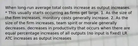 When long-run average total costs increase as output increases. * This usually starts occurring as firms get large. 1. As the size of the firm increases, monitory costs generally increase. 2. As the size of the firm increases, team spirit or morale generally decreases. decreases in productivity that occurs when there are equal percentage increases of all outputs (no input is fixed) LR ATC increases as output increases