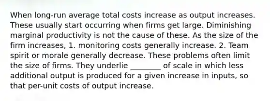 When long-run average total costs increase as output increases. These usually start occurring when firms get large. Diminishing marginal productivity is not the cause of these. As the size of the firm increases, 1. monitoring costs generally increase. 2. Team spirit or morale generally decrease. These problems often limit the size of firms. They underlie ________ of scale in which less additional output is produced for a given increase in inputs, so that per-unit costs of output increase.