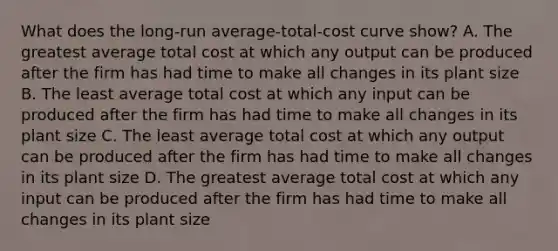 What does the long-run average-total-cost curve show? A. The greatest average total cost at which any output can be produced after the firm has had time to make all changes in its plant size B. The least average total cost at which any input can be produced after the firm has had time to make all changes in its plant size C. The least average total cost at which any output can be produced after the firm has had time to make all changes in its plant size D. The greatest average total cost at which any input can be produced after the firm has had time to make all changes in its plant size