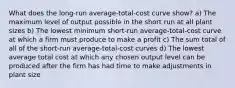 What does the long-run average-total-cost curve show? a) The maximum level of output possible in the short run at all plant sizes b) The lowest minimum short-run average-total-cost curve at which a firm must produce to make a profit c) The sum total of all of the short-run average-total-cost curves d) The lowest average total cost at which any chosen output level can be produced after the firm has had time to make adjustments in plant size