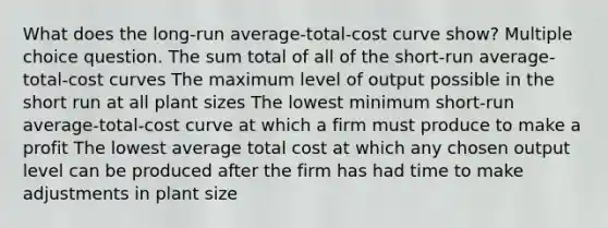 What does the long-run average-total-cost curve show? Multiple choice question. The sum total of all of the short-run average-total-cost curves The maximum level of output possible in the short run at all plant sizes The lowest minimum short-run average-total-cost curve at which a firm must produce to make a profit The lowest average total cost at which any chosen output level can be produced after the firm has had time to make adjustments in plant size