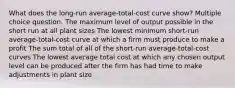 What does the long-run average-total-cost curve show? Multiple choice question. The maximum level of output possible in the short run at all plant sizes The lowest minimum short-run average-total-cost curve at which a firm must produce to make a profit The sum total of all of the short-run average-total-cost curves The lowest average total cost at which any chosen output level can be produced after the firm has had time to make adjustments in plant size