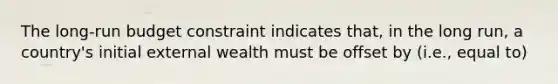 The long-run budget constraint indicates that, in the long run, a country's initial external wealth must be offset by (i.e., equal to)