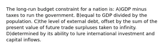 The long-run budget constraint for a nation is: A)GDP minus taxes to run the government. B)equal to GDP divided by the population. C)the level of external debt, offset by the sum of the present value of future trade surpluses taken to infinity. D)determined by its ability to lure international investment and capital inflows.