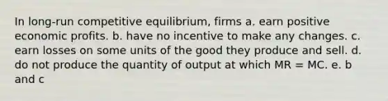 In long-run competitive equilibrium, firms a. earn positive economic profits. b. have no incentive to make any changes. c. earn losses on some units of the good they produce and sell. d. do not produce the quantity of output at which MR = MC. e. b and c