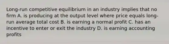 Long-run competitive equilibrium in an industry implies that no firm A. is producing at the output level where price equals long-run average total cost B. is earning a normal profit C. has an incentive to enter or exit the industry D. is earning accounting profits